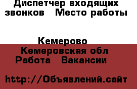 Диспетчер входящих звонков › Место работы ­ Кемерово - Кемеровская обл. Работа » Вакансии   